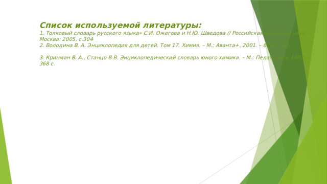 Список используемой литературы:  1. Толковый словарь русского языка» С.И. Ожегова и Н.Ю. Шведова // Российская академия наук – Москва: 2005, с.304  2. Володина В. А. Энциклопедия для детей. Том 17. Химия. – М.; Аванта+, 2001. – 640 с.: ил.   3. Крицман В. А., Станцо В.В. Энциклопедический словарь юного химика. – М.: Педагогика, 1982. – 368 с.    