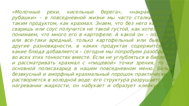 «Молочные реки, кисельные берега», «накрахмаленные рубашки» – в повседневной жизни мы часто сталкиваемся с таким продуктом, как крахмал. Знаем, что без него кисель не сваришь или соус получится не такой густой, как хотелось бы, понимаем, что много его в картофеле. А какой он – полезный или все-таки вредный, только картофельный или бывают и другие разновидности, в каких продуктах содержится и в какие блюда добавляется – сегодня мы попробуем разобраться во всех этих тонкостях вместе. Если не углубляться в биологию и рассматривать крахмал с «пищевой» точки зрения, то это основной полисахарид в нашем повседневном меню. Белый, безвкусный и аморфный крахмальный порошок практически не растворяется в холодной воде: его структура разрушается при нагревании жидкости, он набухает и образует клейкую массу.   