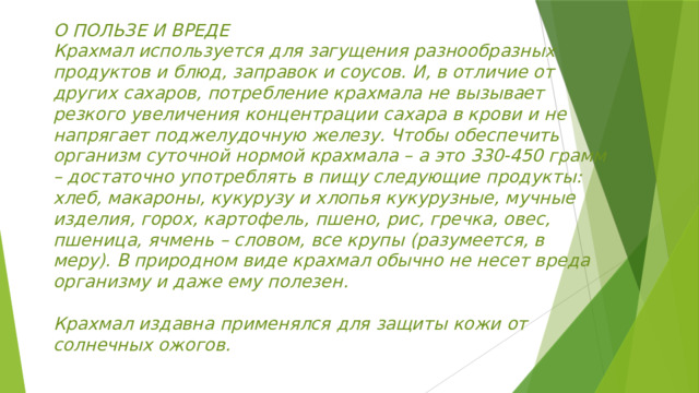 О ПОЛЬЗЕ И ВРЕДЕ  Крахмал используется для загущения разнообразных продуктов и блюд, заправок и соусов. И, в отличие от других сахаров, потребление крахмала не вызывает резкого увеличения концентрации сахара в крови и не напрягает поджелудочную железу. Чтобы обеспечить организм суточной нормой крахмала – а это 330-450 грамм – достаточно употреблять в пищу следующие продукты: хлеб, макароны, кукурузу и хлопья кукурузные, мучные изделия, горох, картофель, пшено, рис, гречка, овес, пшеница, ячмень – словом, все крупы (разумеется, в меру). В природном виде крахмал обычно не несет вреда организму и даже ему полезен.   Крахмал издавна применялся для защиты кожи от солнечных ожогов. 