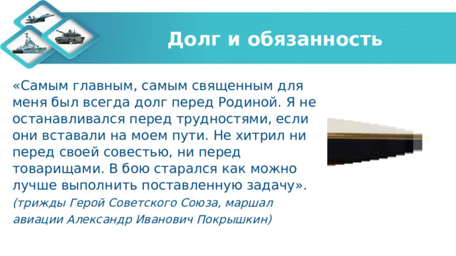 Долг и обязанность «Самым главным, самым священным для меня был всегда долг перед Родиной. Я не останавливался перед трудностями, если они вставали на моем пути. Не хитрил ни перед своей совестью, ни перед товарищами. В бою старался как можно лучше выполнить поставленную задачу». (трижды Герой Советского Союза, маршал авиации Александр Иванович Покрышкин)   