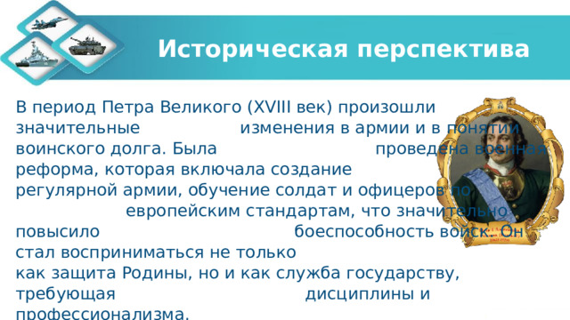 Историческая перспектива В период Петра Великого (XVIII век) произошли значительные изменения в армии и в понятии воинского долга. Была проведена военная реформа, которая включала создание регулярной армии, обучение солдат и офицеров по европейским стандартам, что значительно повысило боеспособность войск. Он стал восприниматься не только как защита Родины, но и как служба государству, требующая дисциплины и профессионализма. 