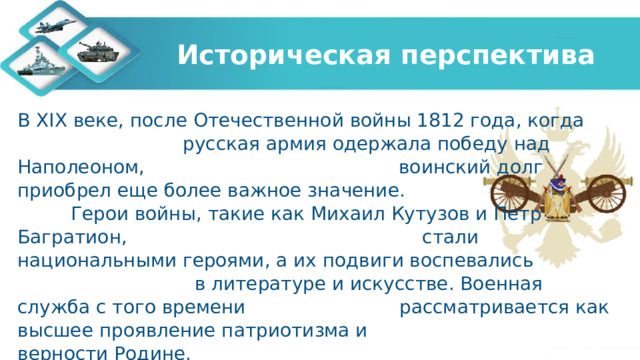Историческая перспектива В XIX веке, после Отечественной войны 1812 года, когда русская армия одержала победу над Наполеоном, воинский долг приобрел еще более важное значение. Герои войны, такие как Михаил Кутузов и Петр Багратион, стали национальными героями, а их подвиги воспевались в литературе и искусстве. Военная служба с того времени рассматривается как высшее проявление патриотизма и верности Родине. 
