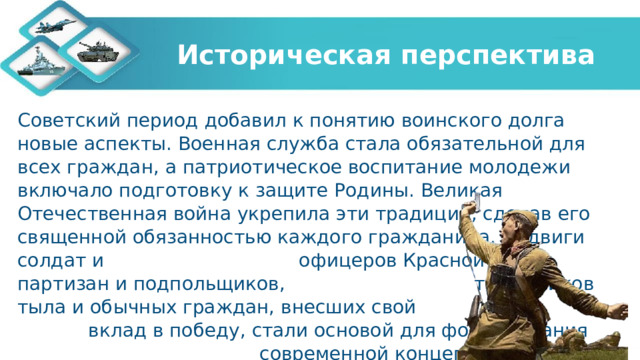 Историческая перспектива Советский период добавил к понятию воинского долга новые аспекты. Военная служба стала обязательной для всех граждан, а патриотическое воспитание молодежи включало подготовку к защите Родины. Великая Отечественная война укрепила эти традиции, сделав его священной обязанностью каждого гражданина. Подвиги солдат и офицеров Красной Армии, партизан и подпольщиков, тружеников тыла и обычных граждан, внесших свой вклад в победу, стали основой для формирования современной концепции патриотизма и воинской доблести. 