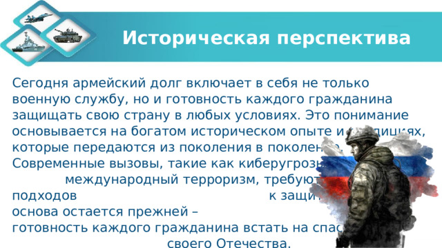 Историческая перспектива Сегодня армейский долг включает в себя не только военную службу, но и готовность каждого гражданина защищать свою страну в любых условиях. Это понимание основывается на богатом историческом опыте и традициях, которые передаются из поколения в поколение. Современные вызовы, такие как киберугрозы и международный терроризм, требуют новых подходов к защите Родины, но основа остается прежней – готовность каждого гражданина встать на спасение своего Отечества. 