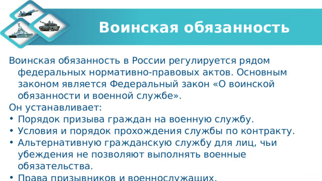  Воинская обязанность   Воинская обязанность в России регулируется рядом федеральных нормативно-правовых актов. Основным законом является Федеральный закон «О воинской обязанности и военной службе». Он устанавливает: Порядок призыва граждан на военную службу. Условия и порядок прохождения службы по контракту. Альтернативную гражданскую службу для лиц, чьи убеждения не позволяют выполнять военные обязательства. Права призывников и военнослужащих. Социальные гарантии и меры поддержки военнослужащих и их семей. 