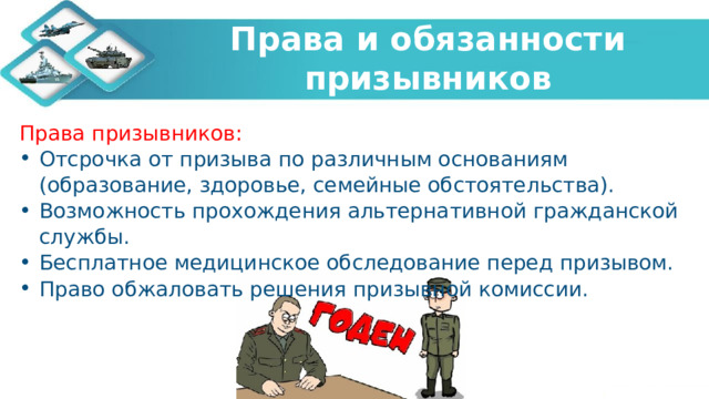  Права и обязанности призывников   Права призывников: Отсрочка от призыва по различным основаниям (образование, здоровье, семейные обстоятельства). Возможность прохождения альтернативной гражданской службы. Бесплатное медицинское обследование перед призывом. Право обжаловать решения призывной комиссии. 