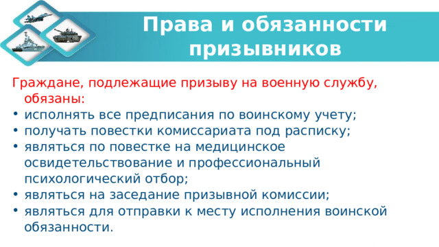  Права и обязанности призывников   Граждане, подлежащие призыву на военную службу, обязаны: исполнять все предписания по воинскому учету; получать повестки комиссариата под расписку; являться по повестке на медицинское освидетельствование и профессиональный психологический отбор; являться на заседание призывной комиссии; являться для отправки к месту исполнения воинской обязанности. 