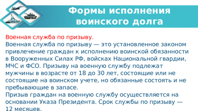   Формы исполнения воинского долга    Военная служба по призыву. Военная служба по призыву — это установленное законом привлечение граждан к исполнению воинской обязанности в Вооруженных Силах РФ, войсках Национальной гвардии, МЧС и ФСО. Призыву на военную службу подлежат мужчины в возрасте от 18 до 30 лет, состоящие или не состоящие на воинском учете, но обязанные состоять и не пребывающие в запасе. Призыв граждан на военную службу осуществляется на основании Указа Президента. Срок службы по призыву — 12 месяцев. 