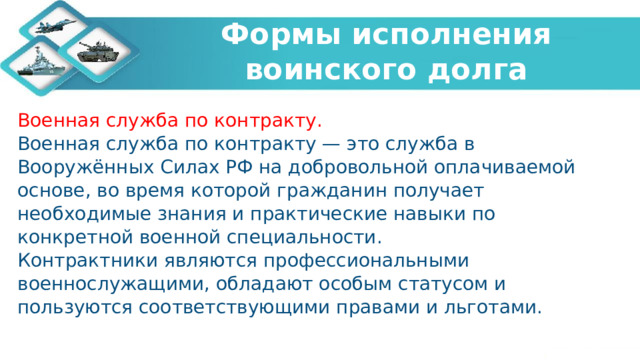   Формы исполнения воинского долга    Военная служба по контракту. Военная служба по контракту — это служба в Вооружённых Силах РФ на добровольной оплачиваемой основе, во время которой гражданин получает необходимые знания и практические навыки по конкретной военной специальности. Контрактники являются профессиональными военнослужащими, обладают особым статусом и пользуются соответствующими правами и льготами. 