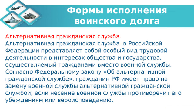   Формы исполнения воинского долга    Альтернативная гражданская служба. Альтернативная гражданская служба в Российской Федерации представляет собой особый вид трудовой деятельности в интересах общества и государства, осуществляемый гражданами вместо военной службы. Согласно Федеральному закону «Об альтернативной гражданской службе», гражданин РФ имеет право на замену военной службы альтернативной гражданской службой, если несение военной службы противоречит его убеждениям или вероисповеданию. 