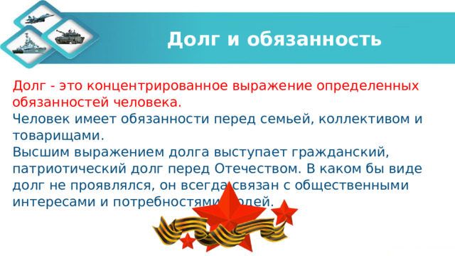 Долг и обязанность Долг - это концентрированное выражение определенных обязанностей человека. Человек имеет обязанности перед семьей, коллективом и товарищами. Высшим выражением долга выступает гражданский, патриотический долг перед Отечеством. В каком бы виде долг не проявлялся, он всегда связан с общественными интересами и потребностями людей.   
