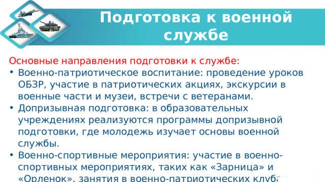   Подготовка к военной службе    Основные направления подготовки к службе: Военно-патриотическое воспитание: проведение уроков ОБЗР, участие в патриотических акциях, экскурсии в военные части и музеи, встречи с ветеранами. Допризывная подготовка: в образовательных учреждениях реализуются программы допризывной подготовки, где молодежь изучает основы военной службы. Военно-спортивные мероприятия: участие в военно-спортивных мероприятиях, таких как «Зарница» и «Орленок», занятия в военно-патриотических клубах. 