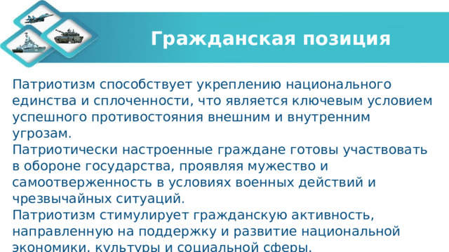 Гражданская позиция Патриотизм способствует укреплению национального единства и сплоченности, что является ключевым условием успешного противостояния внешним и внутренним угрозам. Патриотически настроенные граждане готовы участвовать в обороне государства, проявляя мужество и самоотверженность в условиях военных действий и чрезвычайных ситуаций. Патриотизм стимулирует гражданскую активность, направленную на поддержку и развитие национальной экономики, культуры и социальной сферы. 