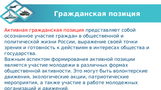 Гражданская позиция Активная гражданская позиция представляет собой осознанное участие граждан в общественной и политической жизни России, выражение своей точки зрения и готовность к действиям в интересах общества и государства. Важным аспектом формирования активной позиции является участие молодежи в различных формах общественной активности. Это могут быть волонтерские движения, экологические акции, патриотические мероприятия, а также участие в работе молодежных организаций и движений. 
