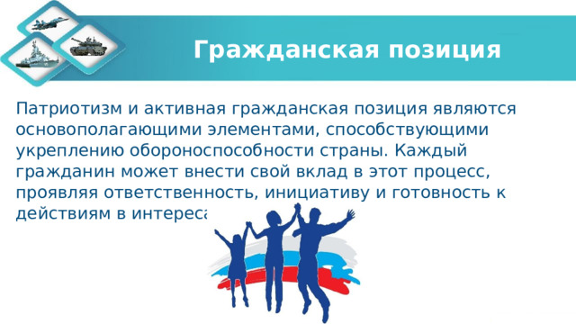 Гражданская позиция Патриотизм и активная гражданская позиция являются основополагающими элементами, способствующими укреплению обороноспособности страны. Каждый гражданин может внести свой вклад в этот процесс, проявляя ответственность, инициативу и готовность к действиям в интересах своей Родины. 