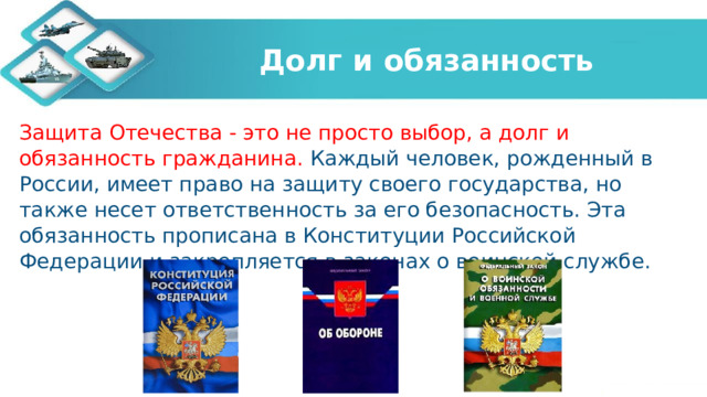 Долг и обязанность Защита Отечества - это не просто выбор, а долг и обязанность гражданина. Каждый человек, рожденный в России, имеет право на защиту своего государства, но также несет ответственность за его безопасность. Эта обязанность прописана в Конституции Российской Федерации и закрепляется в законах о воинской службе.  
