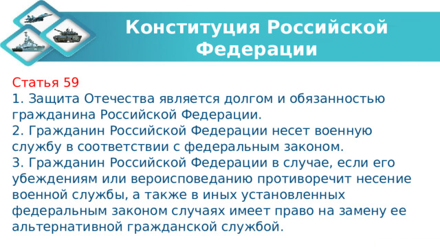 Конституция Российской Федерации Статья 59 1. Защита Отечества является долгом и обязанностью гражданина Российской Федерации. 2. Гражданин Российской Федерации несет военную службу в соответствии с федеральным законом. 3. Гражданин Российской Федерации в случае, если его убеждениям или вероисповеданию противоречит несение военной службы, а также в иных установленных федеральным законом случаях имеет право на замену ее альтернативной гражданской службой. 