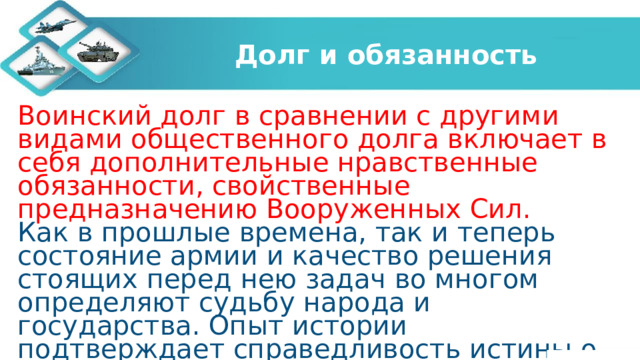 Долг и обязанность Воинский долг в сравнении с другими видами общественного долга включает в себя дополнительные нравственные обязанности, свойственные предназначению Вооруженных Сил. Как в прошлые времена, так и теперь состояние армии и качество решения стоящих перед нею задач во многом определяют судьбу народа и государства. Опыт истории подтверждает справедливость истины о том, что народ, не желающий содержать свою армию, неизбежно будет кормить чужую. Вооруженные Силы охраняют мирный, созидательный труд граждан нашего общества, их покой и национальные интересы государства. 
