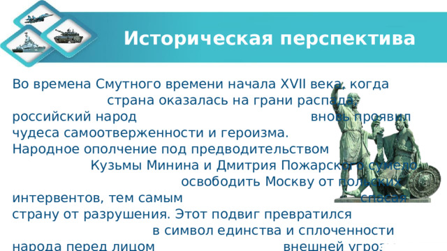 Историческая перспектива Во времена Смутного времени начала XVII века, когда страна оказалась на грани распада, российский народ вновь проявил чудеса самоотверженности и героизма. Народное ополчение под предводительством Кузьмы Минина и Дмитрия Пожарского сумело освободить Москву от польских интервентов, тем самым спасая страну от разрушения. Этот подвиг превратился в символ единства и сплоченности народа перед лицом внешней угрозы. 