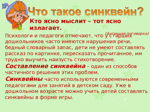Кто ясно мыслит – тот ясно излагает. (Античная поговорка) Психологи и педагоги отмечают, что у старших дошкольников часто имеются нарушения речи, бедный словарный запас, дети не умеют составлять рассказ по картинке, пересказать прочитанное, им трудно выучить наизусть стихотворение. Составление синквейна  – один из способов частичного решения этих проблем. Синквейны часто используются современными педагогами для занятий в детском саду. Уже в дошкольном возрасте можно учить детей составлять синквейны в форме игры. 