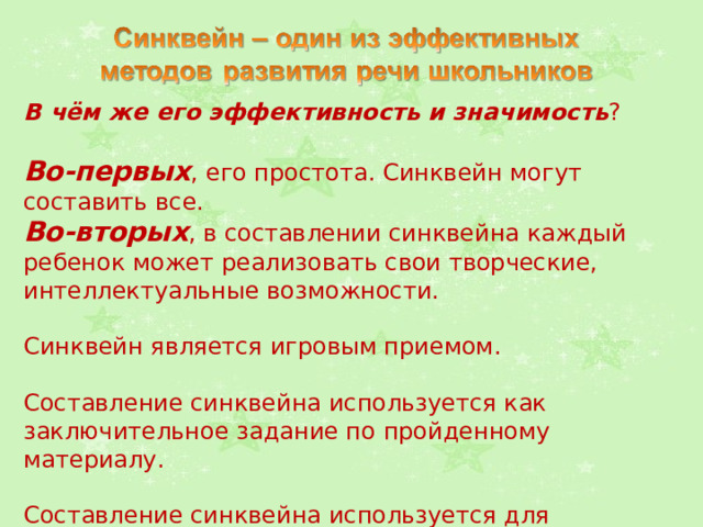 В чём же его эффективность и значимость ? Во-первых , его простота. Синквейн могут составить все. Во-вторых , в составлении синквейна каждый ребенок может реализовать свои творческие, интеллектуальные возможности. Синквейн является игровым приемом. Составление синквейна используется как заключительное задание по пройденному материалу. Составление синквейна используется для проведения рефлексии, анализа и синтеза полученной информации. 