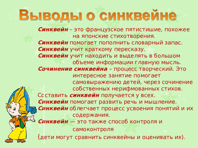 Синквейн – это французское пятистишие, похожее на японские стихотворения. Синквейн помогает пополнить словарный запас. Синквейн учит краткому пересказу. Синквейн учит находить и выделять в большом объеме информации главную мысль. Сочинение синквейна – процесс творческий. Это интересное занятие помогает самовыражению детей, через сочинение собственных нерифмованных стихов. Составить синквейн получается у всех. Синквейн помогает развить речь и мышление. Синквейн облегчает процесс усвоения понятий и их содержания. Синквейн — это также способ контроля и самоконтроля  ( дети могут  сравнить синквейны и оценивать их). 
