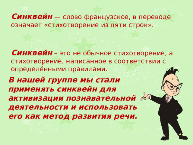 Синквейн — слово французское, в переводе означает «стихотворение из пяти строк». Синквейн – это не обычное стихотворение, а стихотворение, написанное в соответствии с определёнными правилами. В нашей группе мы стали применять синквейн для активизации познавательной деятельности и использовать его как метод развития речи. 