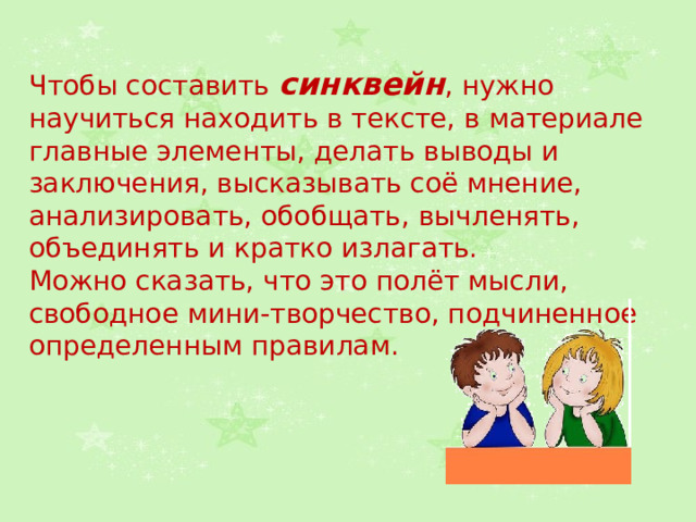 Чтобы составить синквейн , нужно научиться находить в тексте, в материале главные элементы, делать выводы и заключения, высказывать соё мнение, анализировать, обобщать, вычленять, объединять и кратко излагать. Можно сказать, что это полёт мысли, свободное мини-творчество, подчиненное определенным правилам. 