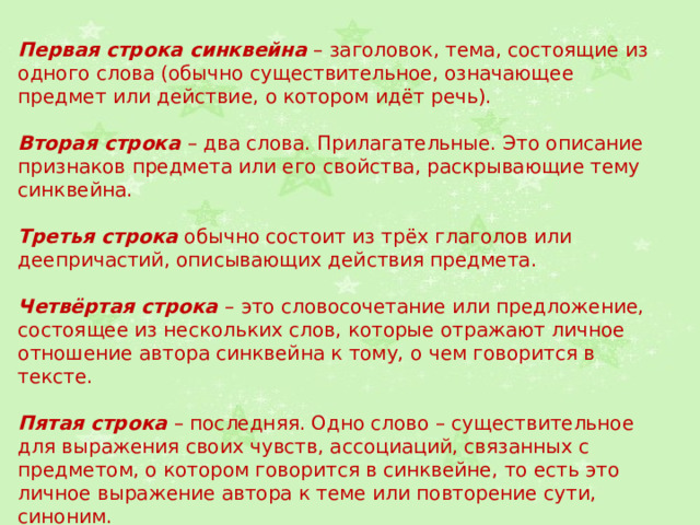 Первая строка синквейна – заголовок, тема, состоящие из одного слова (обычно существительное, означающее предмет или действие, о котором идёт речь). Вторая строка – два слова. Прилагательные. Это описание признаков предмета или его свойства, раскрывающие тему синквейна. Третья строка обычно состоит из трёх глаголов или деепричастий, описывающих действия предмета. Четвёртая строка – это словосочетание или предложение, состоящее из нескольких слов, которые отражают личное отношение автора синквейна к тому, о чем говорится в тексте. Пятая строка – последняя. Одно слово – существительное для выражения своих чувств, ассоциаций, связанных с предметом, о котором говорится в синквейне, то есть это личное выражение автора к теме или повторение сути, синоним. 
