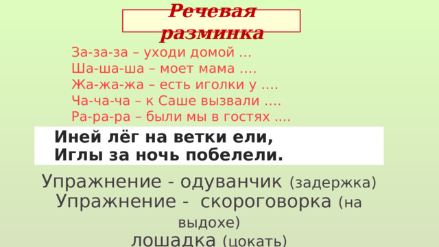 Речевая разминка За-за-за – уходи домой … Ша-ша-ша – моет мама ….  Жа-жа-жа – есть иголки у ….  Ча-ча-ча – к Саше вызвали ….  Ра-ра-ра – были мы в гостях ....  Иней лёг на ветки ели,  Иглы за ночь побелели. Упражнение - одуванчик  (задержка) Упражнение - скороговорка (на выдохе) лошадка (цокать) 