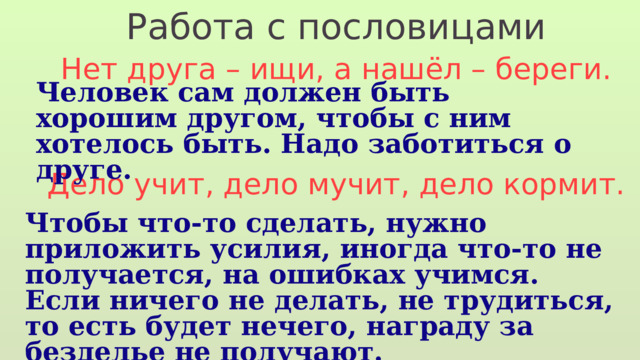 Работа с пословицами Нет друга – ищи, а нашёл – береги. Дело учит, дело мучит, дело кормит. Человек сам должен быть хорошим другом, чтобы с ним хотелось быть. Надо заботиться о друге. Чтобы что-то сделать, нужно приложить усилия, иногда что-то не получается, на ошибках учимся. Если ничего не делать, не трудиться, то есть будет нечего, награду за безделье не получают. 