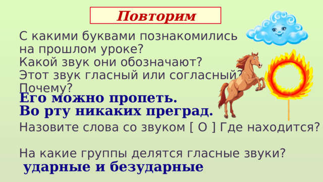 Повторим С какими буквами познакомились на прошлом уроке? Какой звук они обозначают? Этот звук гласный или согласный? Почему? Назовите слова со звуком [ О ] Где находится? На какие группы делятся гласные звуки?  Его можно пропеть. Во рту никаких преград.  ударные и безударные 