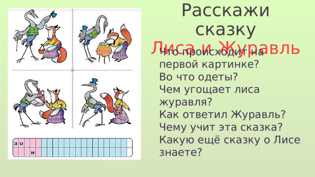 Расскажи сказку Лиса и Журавль Что происходит на первой картинке? Во что одеты? Чем угощает лиса журавля? Как ответил Журавль? Чему учит эта сказка? Какую ещё сказку о Лисе знаете? 