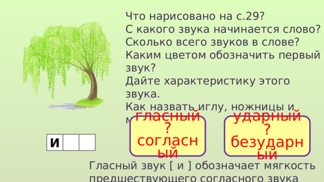 Что нарисовано на с.29? С какого звука начинается слово? Сколько всего звуков в слове? Каким цветом обозначить первый звук? Дайте характеристику этого звука. Как назвать иглу, ножницы и молоток? гласный ударный ? ? безударный согласный И Гласный звук [ и ] обозначает мягкость предшествующего согласного звука 
