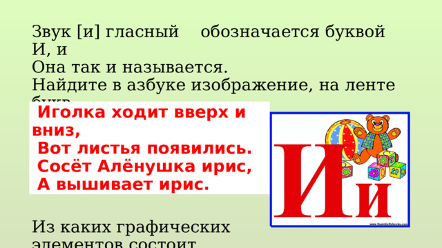 Звук [и] гласный обозначается буквой И, и Она так и называется. Найдите в азбуке изображение, на ленте букв. Меняет ли ударение смысл слова? Из каких графических элементов состоит большая и маленькая …  Иголка ходит вверх и вниз,  Вот листья появились.  Сосёт Алёнушка ирис,  А вышивает ирис. 
