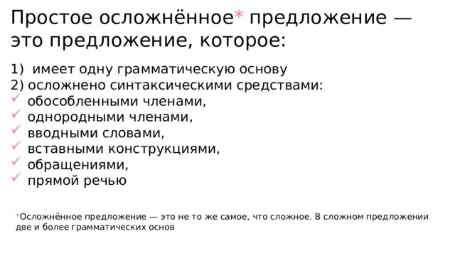 Простое осложнённое * предложение — это предложение, которое: 1) имеет одну грамматическую основу 2) осложнено синтаксическими средствами: обособленными членами, однородными членами, вводными словами, вставными конструкциями, обращениями, прямой речью * Осложнённое предложение — это не то же самое, что сложное. В сложном предложении две и более грамматических основ 