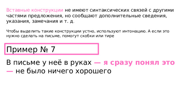 Вставные конструкции  не имеют синтаксических связей с другими частями предложения, но сообщают дополнительные сведения, указания, замечания и т. д . Чтобы выделить такие конструкции устно, используют интонацию. А если это нужно сделать на письме, помогут скобки или тире Пример № 7 В письме у неё в руках — я сразу понял это — не было ничего хорошего 