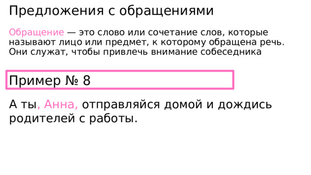 Предложения с обращениями Обращение  — это слово или сочетание слов, которые называют лицо или предмет, к которому обращена речь. Они служат, чтобы привлечь внимание собеседника Пример № 8 А ты , Анна, отправляйся домой и дождись родителей с работы. 