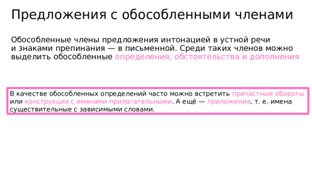 Предложения с обособленными членами Обособленные члены предложения интонацией в устной речи и знаками препинания — в письменной. Среди таких членов можно выделить обособленные определения, обстоятельства и дополнения В качестве обособленных определений часто можно встретить причастные обороты или конструкции с именами прилагательными . А ещё — приложения , т. е. имена существительные с зависимыми словами. 