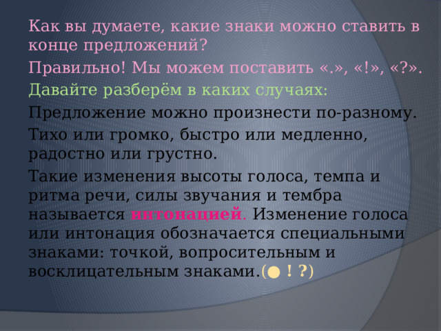 Как вы думаете, какие знаки можно ставить в конце предложений? Правильно! Мы можем поставить «.», «!», «?». Давайте разберём в каких случаях: Предложение можно произнести по-разному. Тихо или громко, быстро или медленно, радостно или грустно. Такие изменения высоты голоса, темпа и ритма речи, силы звучания и тембра называется  интонацией . Изменение голоса или интонация обозначается специальными знаками: точкой, вопросительным и восклицательным знаками. (●  ! ? ) 
