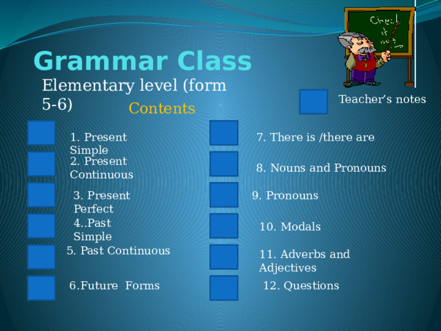 Grammar Class Elementary level (form 5-6) Teacher’s notes Contents 7. There is /there are 1. Present Simple 2. Present Continuous 8. Nouns and Pronouns 9. Pronouns 3. Present Perfect 4..Past Simple 10. Modals 5. Past Continuous 11. Adverbs and Adjectives 6.Future Forms 12. Questions 