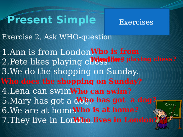 Exercises Present Simple Exercise 2. Ask WHO-question Ann is from London. Pete likes playing chess. We do the shopping on Sunday. Who is from London? Lena can swim. Mary has got a dog. We are at home. They live in London. Who likes playing chess? Who does the shopping on Sunday? Who can swim? Who has got a dog? Who is at home? Who lives in London? 