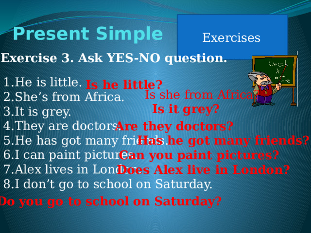 Exercises Present Simple Exercise 3. Ask YES-NO question. He is little. She’s from Africa. It is grey. They are doctors. He has got many friends. I can paint pictures. Alex lives in London. I don’t go to school on Saturday. Is he little? Is she from Africa? Is it grey? Are they doctors? Has he got many friends? Can you paint pictures? Does Alex live in London? Do you go to school on Saturday? 