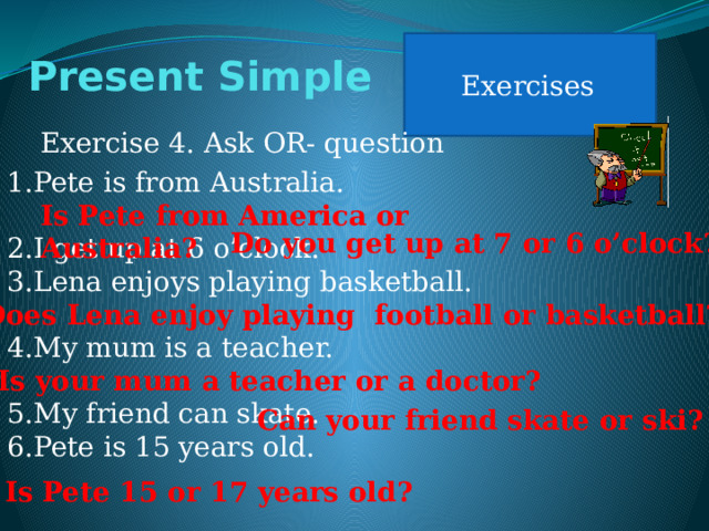 Exercises Present Simple Exercise 4. Ask OR- question Pete is from Australia. I get up at 6 o’clock. Lena enjoys playing basketball. My mum is a teacher. My friend can skate. Pete is 15 years old. Is Pete from America or Australia? Do you get up at 7 or 6 o’clock? Does Lena enjoy playing football or basketball? Is your mum a teacher or a doctor? Can your friend skate or ski? Is Pete 15 or 17 years old? 