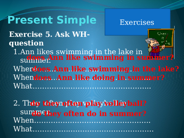 Exercises Present Simple Exercise 5. Ask WH-question Ann likes swimming in the lake in summer. Where …………………………………… When…………………………………………. What………………………………………….. 2. They often play volleyball in summer. When…………………………………………. What…………………………………………… does Ann like swimming in summer? does Ann like swimming in the lake? does Ann like doing in summer? do they often play volleyball? do they often do in summer? 