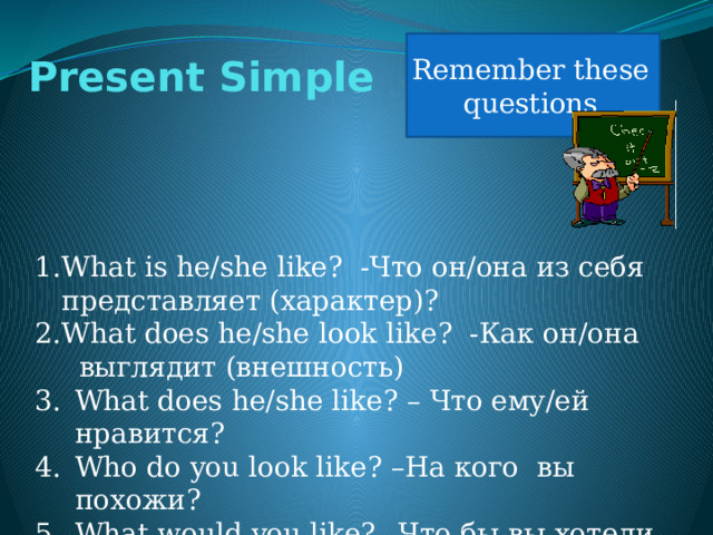 Remember these questions Present Simple What is he/she like? -Что он/она из себя представляет (характер)? What does he/she look like? -Как он/она  выглядит (внешность) What does he/she like? – Что ему/ей нравится? Who do you look like? –На кого вы похожи? What would you like? –Что бы вы хотели сделать? 
