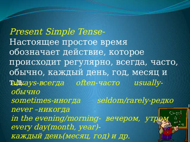 Present Simple Tense-  Настоящее простое время обозначает действие, которое происходит регулярно, всегда, часто, обычно, каждый день, год, месяц и т.д. always-всегда often-часто usually- обычно  sometimes-иногда seldom/rarely-редко never –никогда in the evening/morning- вечером, утром  every day(month, year)- каждый день(месяц, год) и др.   