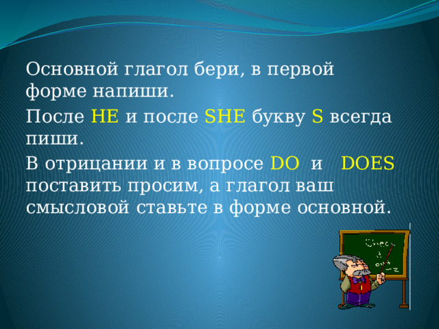 Основной глагол бери, в первой форме напиши. После HE и после SHE букву S всегда пиши. В отрицании и в вопросе DO и DOES поставить просим, а глагол ваш смысловой ставьте в форме основной. 