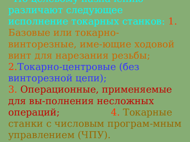 ' По целевому назначению различают следующее исполнение токарных станков:  1.  Б азовые или токарно-винторезные, име - ющие ходовой винт для нарезания резьбы;   2. Т окарно-центровые (без винторезной цепи);  3.  О перационные, применяемые для вы - полнения несложных операций;  4.  Т окарные станки с числовым програм - мным управлением (ЧПУ) .   