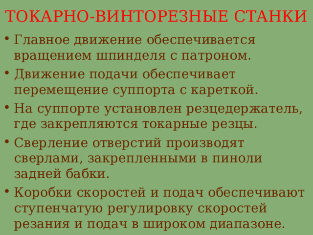 ТОКАРНО-ВИНТОРЕЗНЫЕ СТАНКИ Главное движение обеспечивается вращением шпинделя с патроном. Движение подачи обеспечивает перемещение суппорта с кареткой. На суппорте установлен резцедержатель, где закрепляются токарные резцы. Сверление отверстий производят сверлами, закрепленными в пиноли задней бабки. Коробки скоростей и подач обеспечивают ступенчатую регулировку скоростей резания и подач в широком диапазоне. 